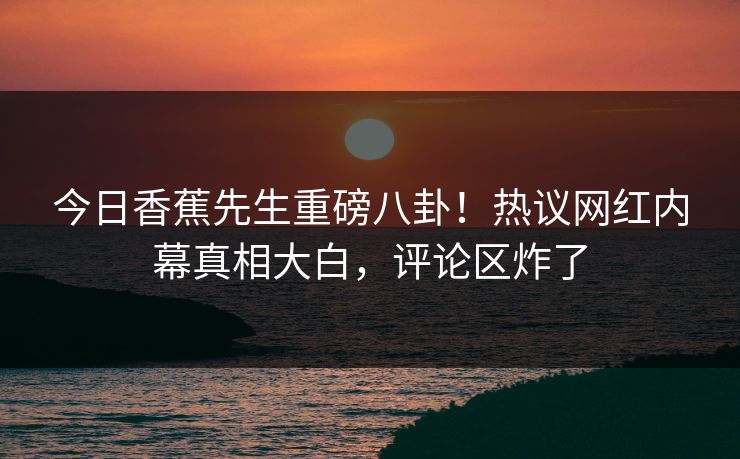 今日香蕉先生重磅八卦！热议网红内幕真相大白，评论区炸了
