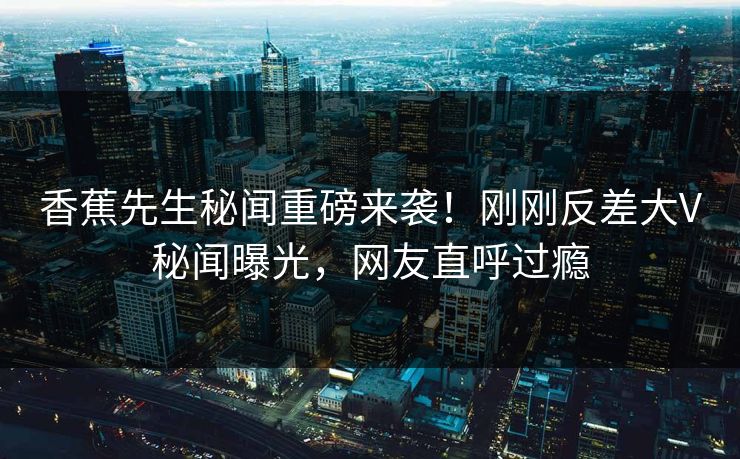 香蕉先生秘闻重磅来袭！刚刚反差大V秘闻曝光，网友直呼过瘾