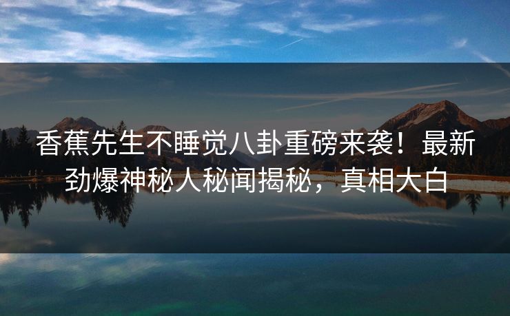 香蕉先生不睡觉八卦重磅来袭！最新劲爆神秘人秘闻揭秘，真相大白