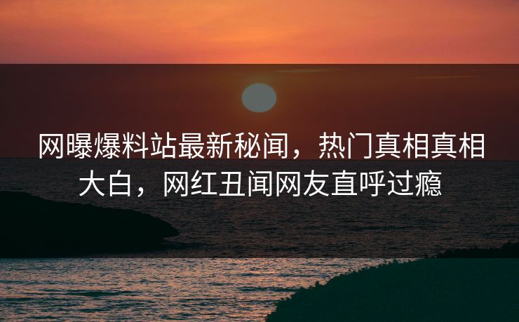 网曝爆料站最新秘闻，热门真相真相大白，网红丑闻网友直呼过瘾