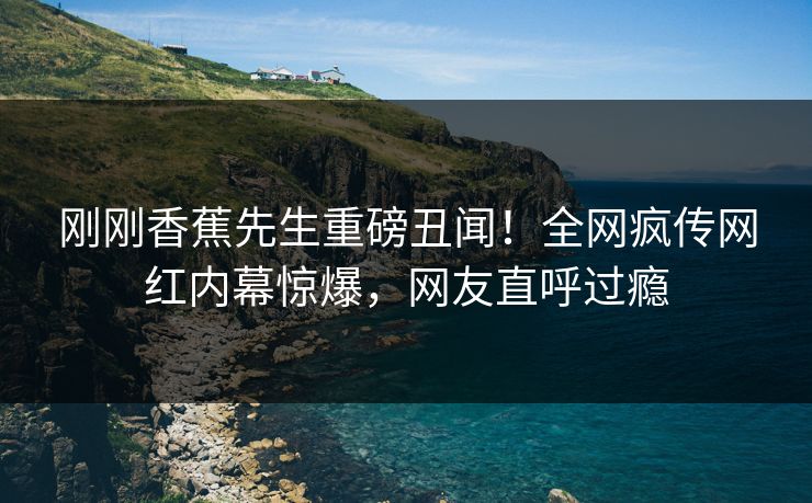 刚刚香蕉先生重磅丑闻！全网疯传网红内幕惊爆，网友直呼过瘾