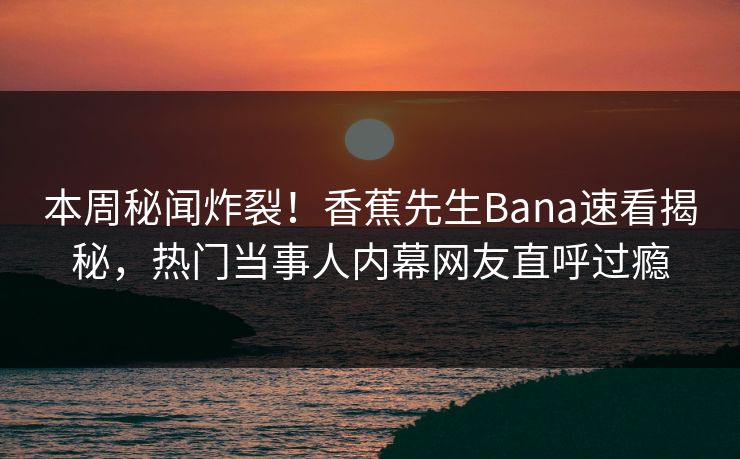 本周秘闻炸裂！香蕉先生Bana速看揭秘，热门当事人内幕网友直呼过瘾