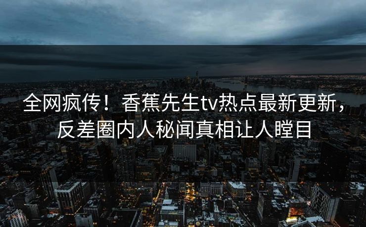 全网疯传！香蕉先生tv热点最新更新，反差圈内人秘闻真相让人瞠目