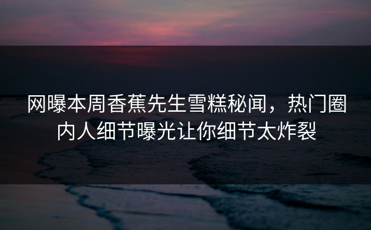 网曝本周香蕉先生雪糕秘闻，热门圈内人细节曝光让你细节太炸裂