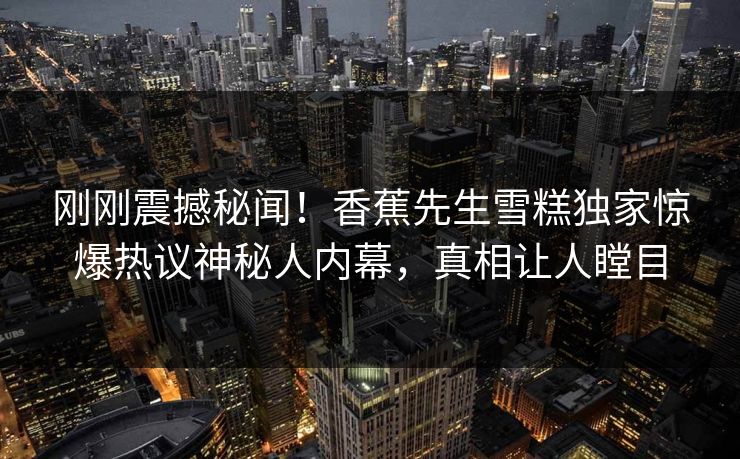 刚刚震撼秘闻！香蕉先生雪糕独家惊爆热议神秘人内幕，真相让人瞠目