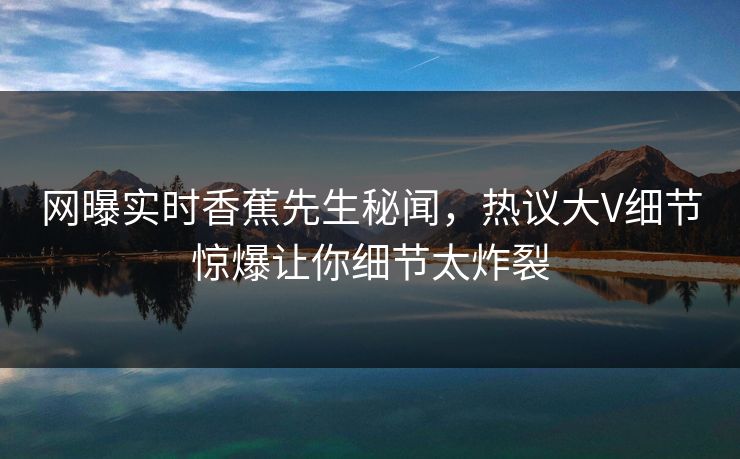 网曝实时香蕉先生秘闻，热议大V细节惊爆让你细节太炸裂