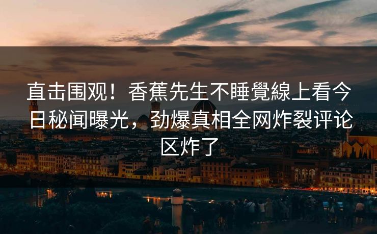 直击围观！香蕉先生不睡覺線上看今日秘闻曝光，劲爆真相全网炸裂评论区炸了