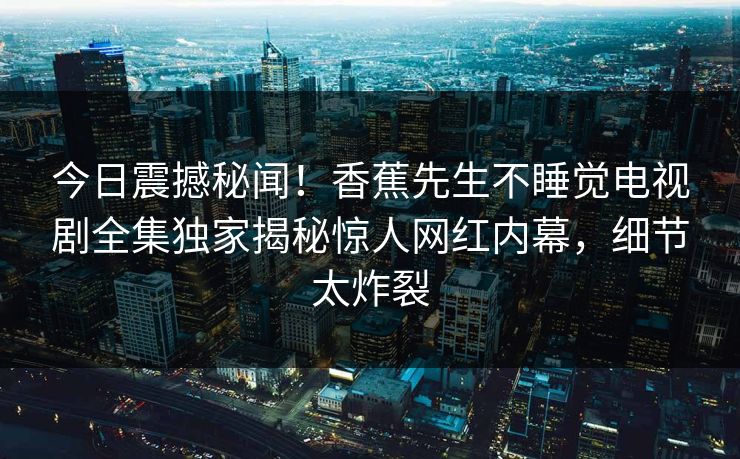 今日震撼秘闻！香蕉先生不睡觉电视剧全集独家揭秘惊人网红内幕，细节太炸裂