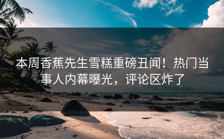 本周香蕉先生雪糕重磅丑闻！热门当事人内幕曝光，评论区炸了  第1张