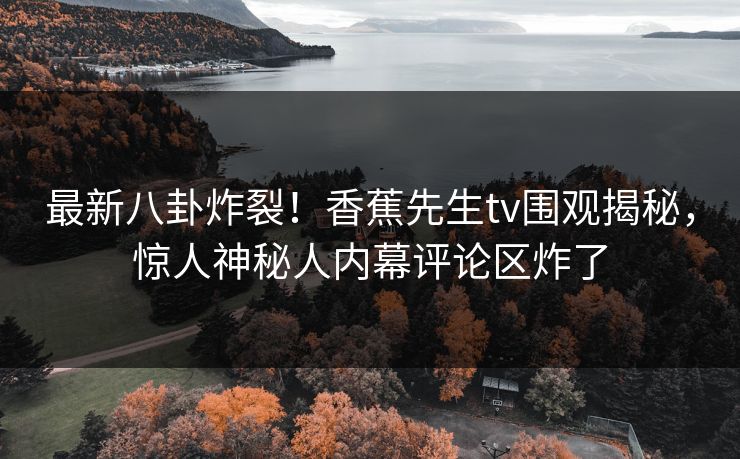 最新八卦炸裂！香蕉先生tv围观揭秘，惊人神秘人内幕评论区炸了