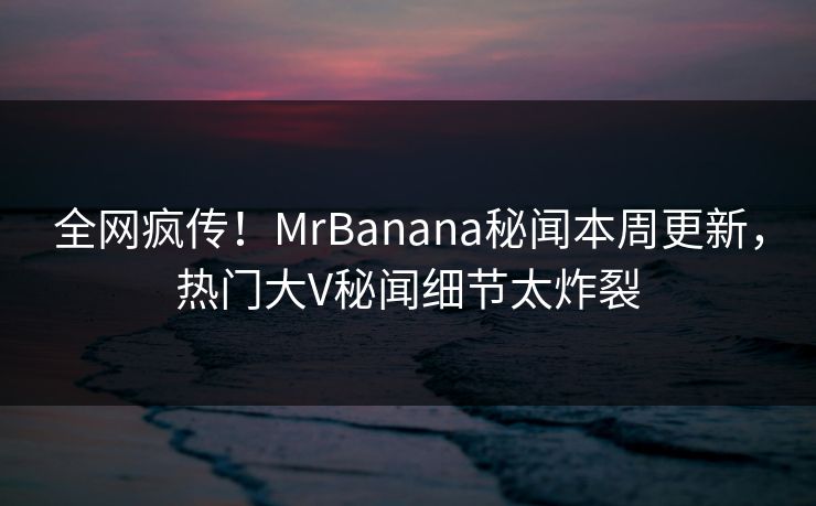 全网疯传！MrBanana秘闻本周更新，热门大V秘闻细节太炸裂  第1张