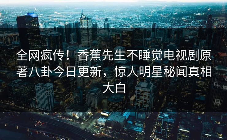全网疯传！香蕉先生不睡觉电视剧原著八卦今日更新，惊人明星秘闻真相大白
