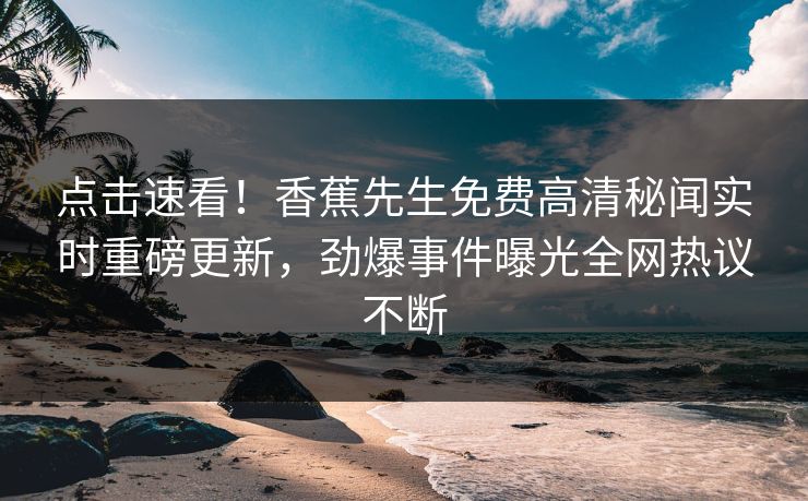 点击速看！香蕉先生免费高清秘闻实时重磅更新，劲爆事件曝光全网热议不断
