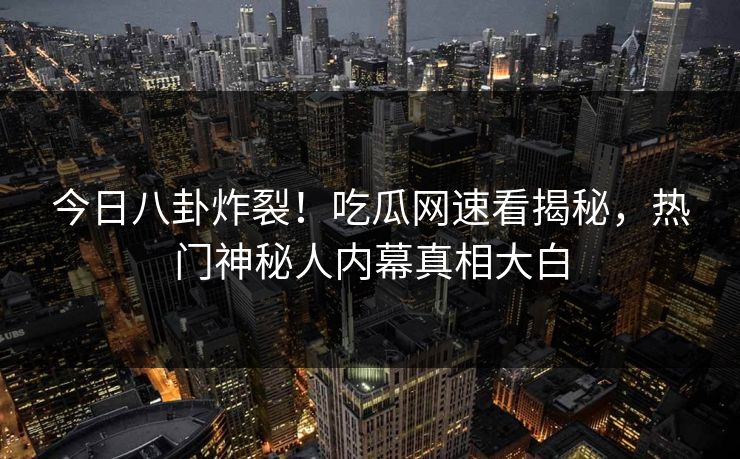 今日八卦炸裂！吃瓜网速看揭秘，热门神秘人内幕真相大白