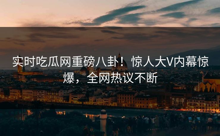 实时吃瓜网重磅八卦！惊人大V内幕惊爆，全网热议不断