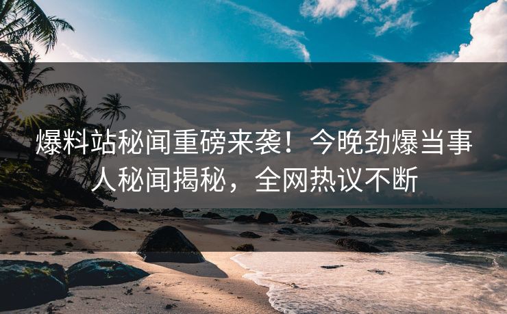 爆料站秘闻重磅来袭！今晚劲爆当事人秘闻揭秘，全网热议不断