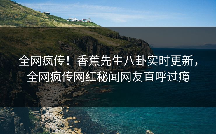 全网疯传！香蕉先生八卦实时更新，全网疯传网红秘闻网友直呼过瘾  第1张