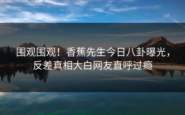 围观围观！香蕉先生今日八卦曝光，反差真相大白网友直呼过瘾  第1张
