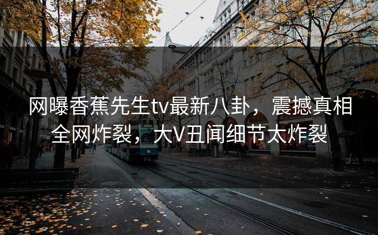 网曝香蕉先生tv最新八卦，震撼真相全网炸裂，大V丑闻细节太炸裂