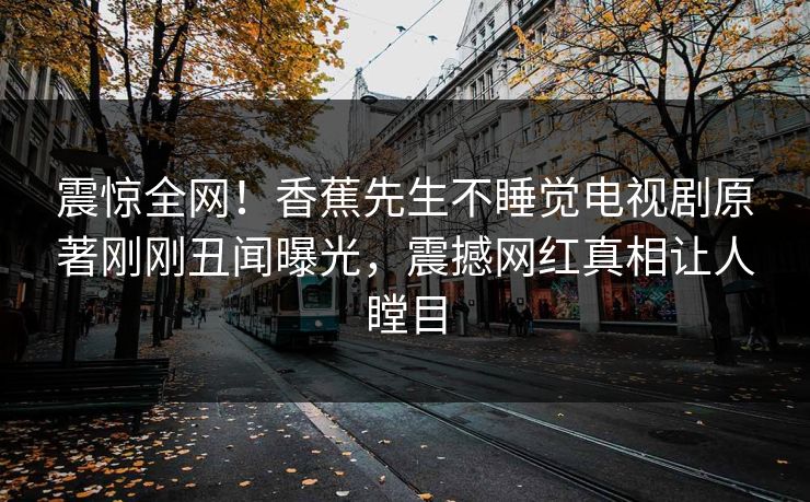 震惊全网！香蕉先生不睡觉电视剧原著刚刚丑闻曝光，震撼网红真相让人瞠目