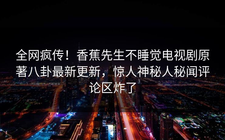 全网疯传！香蕉先生不睡觉电视剧原著八卦最新更新，惊人神秘人秘闻评论区炸了