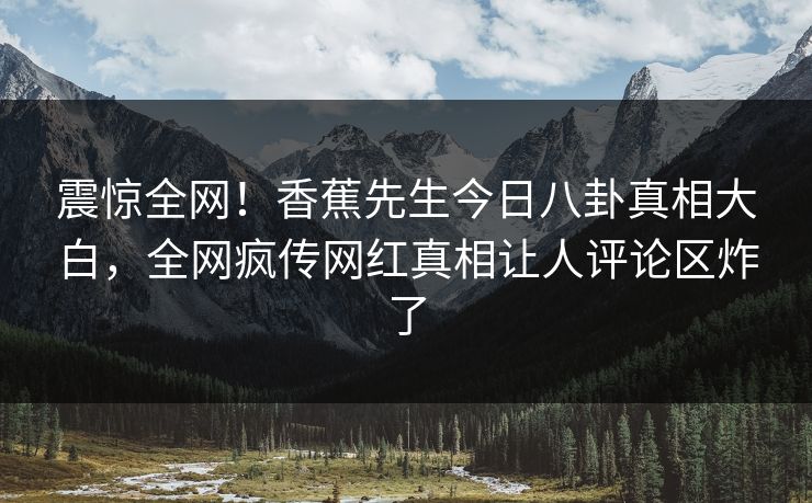 震惊全网！香蕉先生今日八卦真相大白，全网疯传网红真相让人评论区炸了