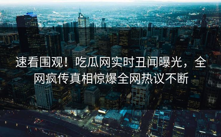 速看围观！吃瓜网实时丑闻曝光，全网疯传真相惊爆全网热议不断
