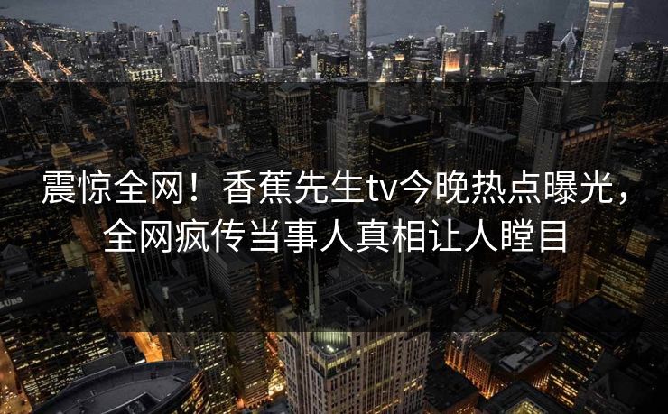 震惊全网！香蕉先生tv今晚热点曝光，全网疯传当事人真相让人瞠目