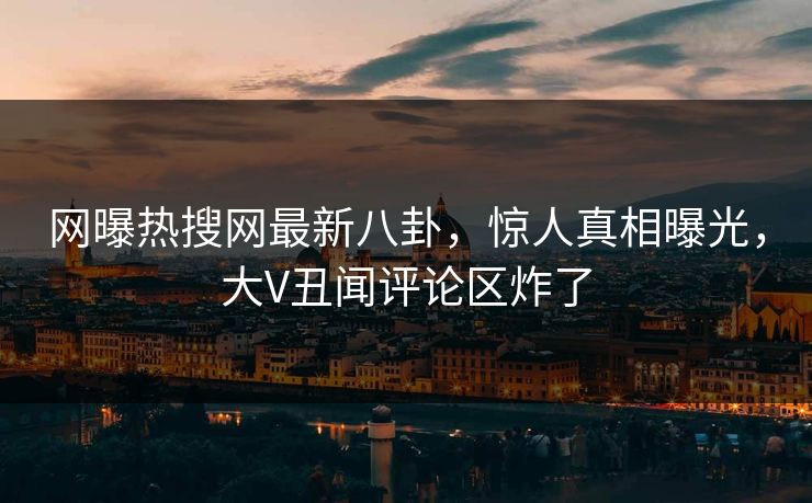 网曝热搜网最新八卦，惊人真相曝光，大V丑闻评论区炸了