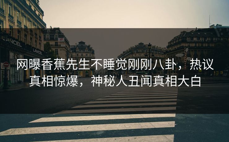 网曝香蕉先生不睡觉刚刚八卦，热议真相惊爆，神秘人丑闻真相大白
