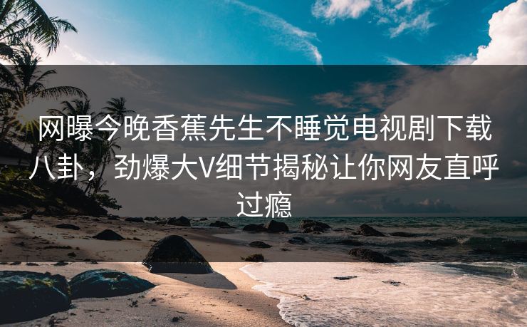 网曝今晚香蕉先生不睡觉电视剧下载八卦，劲爆大V细节揭秘让你网友直呼过瘾