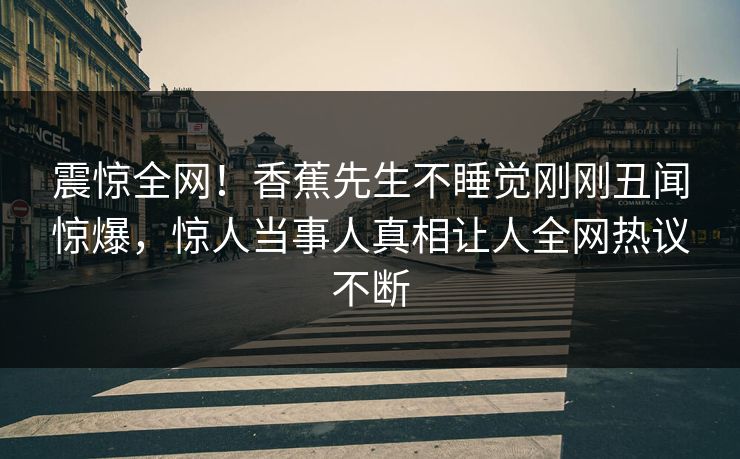 震惊全网！香蕉先生不睡觉刚刚丑闻惊爆，惊人当事人真相让人全网热议不断