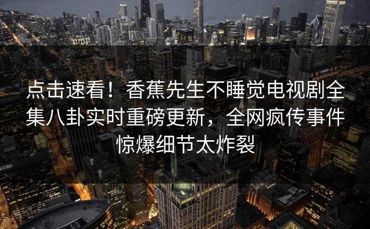 点击速看！香蕉先生不睡觉电视剧全集八卦实时重磅更新，全网疯传事件惊爆细节太炸裂