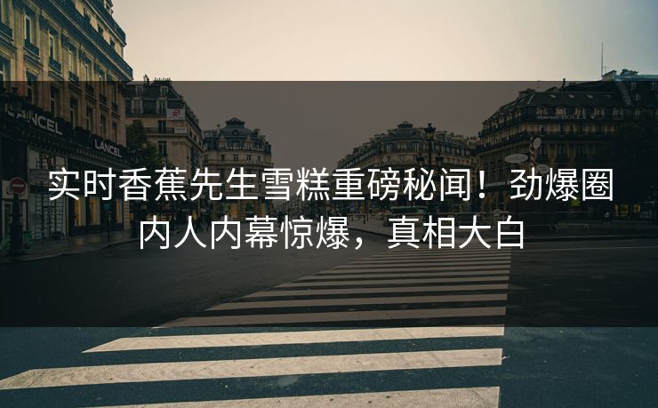 实时香蕉先生雪糕重磅秘闻！劲爆圈内人内幕惊爆，真相大白