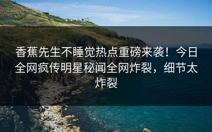 香蕉先生不睡觉热点重磅来袭！今日全网疯传明星秘闻全网炸裂，细节太炸裂