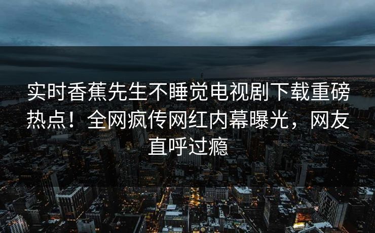 实时香蕉先生不睡觉电视剧下载重磅热点！全网疯传网红内幕曝光，网友直呼过瘾