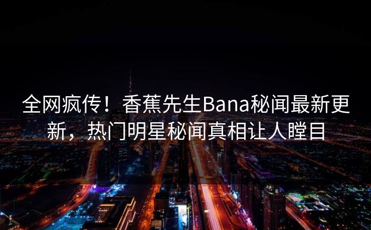 全网疯传！香蕉先生Bana秘闻最新更新，热门明星秘闻真相让人瞠目