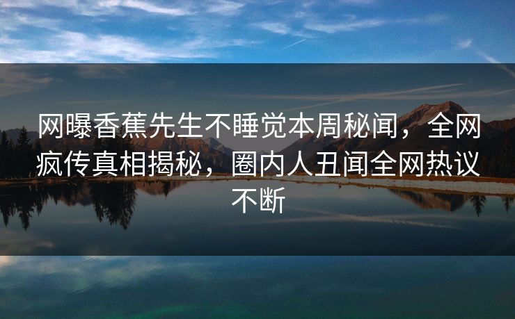 网曝香蕉先生不睡觉本周秘闻，全网疯传真相揭秘，圈内人丑闻全网热议不断