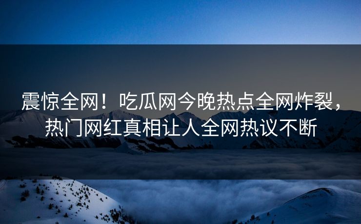 震惊全网！吃瓜网今晚热点全网炸裂，热门网红真相让人全网热议不断