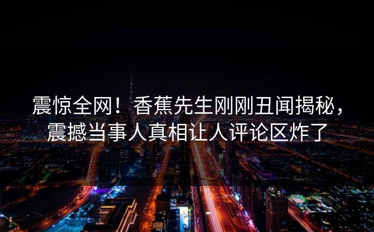 震惊全网！香蕉先生刚刚丑闻揭秘，震撼当事人真相让人评论区炸了