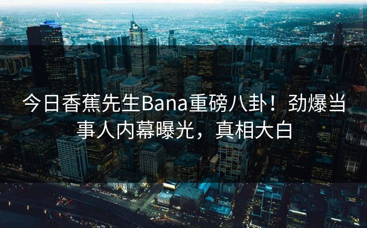 今日香蕉先生Bana重磅八卦！劲爆当事人内幕曝光，真相大白