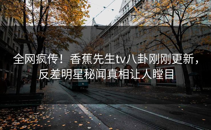 全网疯传！香蕉先生tv八卦刚刚更新，反差明星秘闻真相让人瞠目