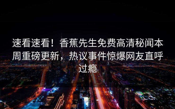 速看速看！香蕉先生免费高清秘闻本周重磅更新，热议事件惊爆网友直呼过瘾