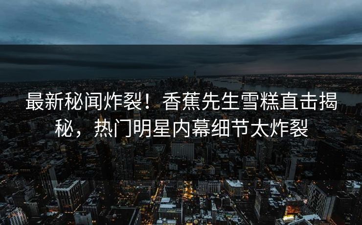 最新秘闻炸裂！香蕉先生雪糕直击揭秘，热门明星内幕细节太炸裂