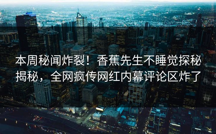 本周秘闻炸裂！香蕉先生不睡觉探秘揭秘，全网疯传网红内幕评论区炸了