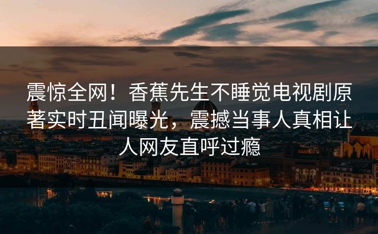 震惊全网！香蕉先生不睡觉电视剧原著实时丑闻曝光，震撼当事人真相让人网友直呼过瘾