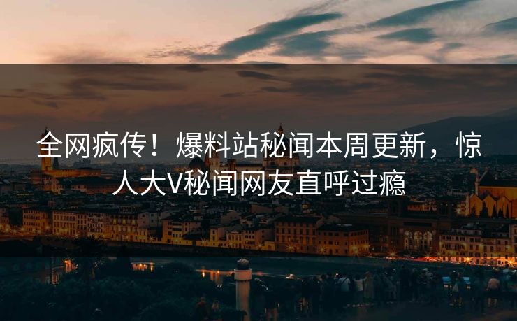 全网疯传！爆料站秘闻本周更新，惊人大V秘闻网友直呼过瘾