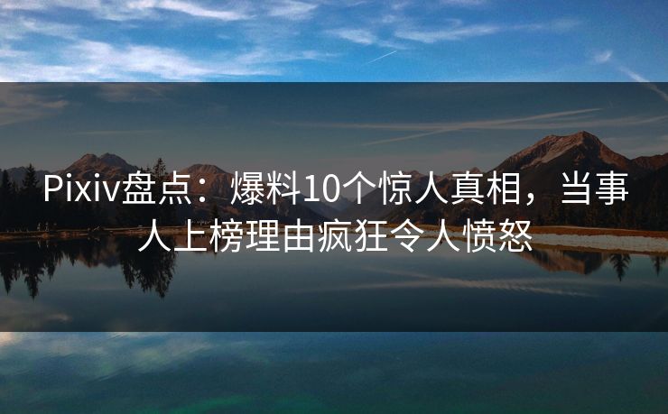 Pixiv盘点：爆料10个惊人真相，当事人上榜理由疯狂令人愤怒  第1张