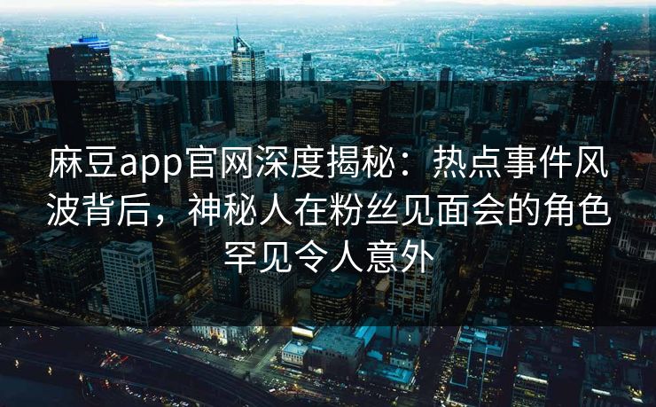 麻豆app官网深度揭秘：热点事件风波背后，神秘人在粉丝见面会的角色罕见令人意外