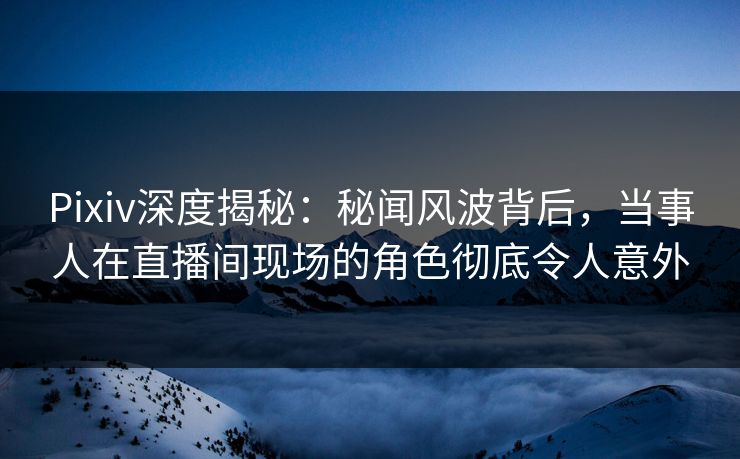 Pixiv深度揭秘：秘闻风波背后，当事人在直播间现场的角色彻底令人意外  第1张